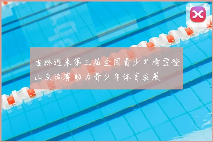 吉林迎来第三届全国青少年滑雪登山交流赛助力青少年体育发展
