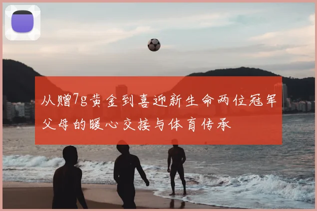 从赠7g黄金到喜迎新生命两位冠军父母的暖心交接与体育传承