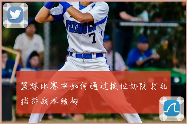 篮球比赛中如何通过换位协防打乱挡拆战术结构