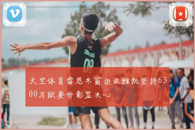 天空体育雷恩冬窗拒放雅凯坚持6300万欧要价彰显决心