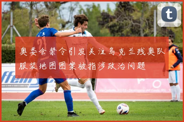 奥委会禁令引发关注乌克兰残奥队服装地图图案被指涉政治问题