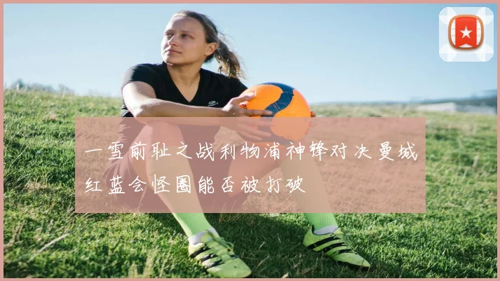 一雪前耻之战利物浦神锋对决曼城红蓝会怪圈能否被打破