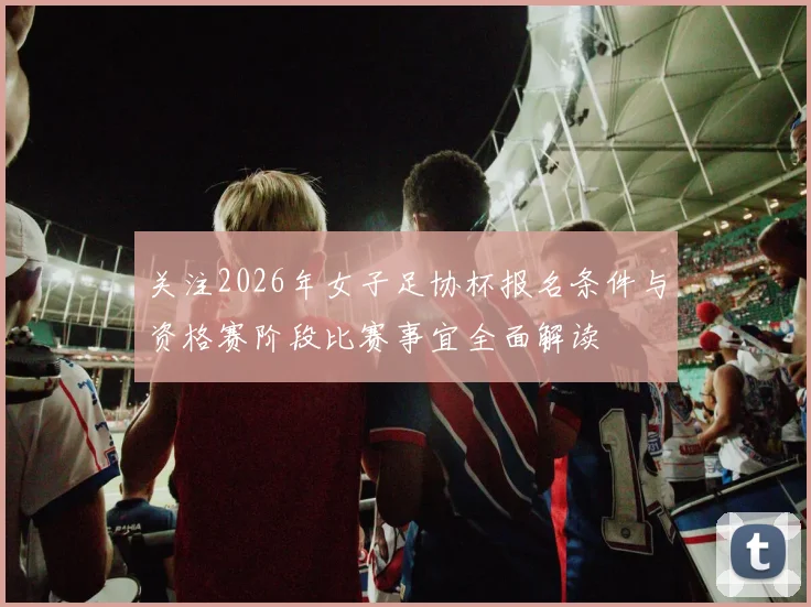 关注2026年女子足协杯报名条件与资格赛阶段比赛事宜全面解读