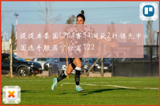 提提库泰国LPGA赛54洞获2杆领先中国选手殷若宁位居T22