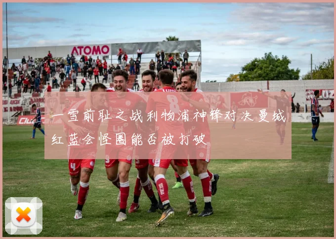 一雪前耻之战利物浦神锋对决曼城红蓝会怪圈能否被打破